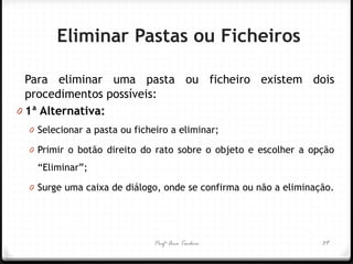 Profª Ana Teodoro 
Eliminar Pastas ou Ficheiros 
Para eliminar uma pasta ou ficheiro existem dois procedimentos possíveis: 
01ª Alternativa: 
0Selecionar a pasta ou ficheiro a eliminar; 
0Primir o botão direito do rato sobre o objeto e escolher a opção “Eliminar”; 
0Surge uma caixa de diálogo, onde se confirma ou não a eliminação. 
39  