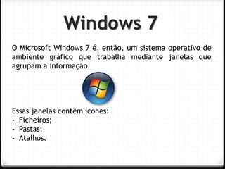 Windows 7 
O Microsoft Windows 7 é, então, um sistema operativo de ambiente gráfico que trabalha mediante janelas que agrupam a informação. Essas janelas contêm ícones: 
-Ficheiros; 
-Pastas; 
-Atalhos.  