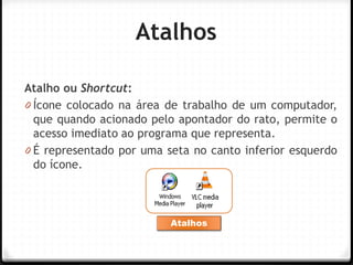 Atalhos 
Atalho ou Shortcut: 
0Ícone colocado na área de trabalho de um computador, que quando acionado pelo apontador do rato, permite o acesso imediato ao programa que representa. 
0É representado por uma seta no canto inferior esquerdo do ícone. 
Atalhos  