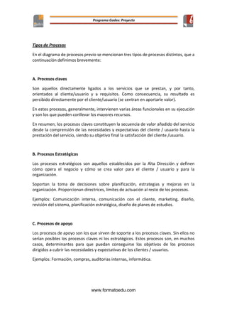  
www.formatoedu.com
	
  
Tipos	
  de	
  Procesos	
  
En	
  el	
  diagrama	
  de	
  procesos	
  previo	
  se	
  mencionan	
  tres	
  tipos	
  de	
  procesos	
  distintos,	
  que	
  a	
  
continuación	
  definimos	
  brevemente:	
  
	
  
A.	
  Procesos	
  claves	
  
Son	
   aquellos	
   directamente	
   ligados	
   a	
   los	
   servicios	
   que	
   se	
   prestan,	
   y	
   por	
   tanto,	
  
orientados	
   al	
   cliente/usuario	
   y	
   a	
   requisitos.	
   Como	
   consecuencia,	
   su	
   resultado	
   es	
  
percibido	
  directamente	
  por	
  el	
  cliente/usuario	
  (se	
  centran	
  en	
  aportarle	
  valor).	
  
En	
  estos	
  procesos,	
  generalmente,	
  intervienen	
  varias	
  áreas	
  funcionales	
  en	
  su	
  ejecución	
  
y	
  son	
  los	
  que	
  pueden	
  conllevar	
  los	
  mayores	
  recursos.	
  
En	
  resumen,	
  los	
  procesos	
  claves	
  constituyen	
  la	
  secuencia	
  de	
  valor	
  añadido	
  del	
  servicio	
  
desde	
  la	
  comprensión	
  de	
  las	
  necesidades	
  y	
  expectativas	
  del	
  cliente	
  /	
  usuario	
  hasta	
  la	
  
prestación	
  del	
  servicio,	
  siendo	
  su	
  objetivo	
  final	
  la	
  satisfacción	
  del	
  cliente	
  /usuario.	
  	
  
	
  
B.	
  Procesos	
  Estratégicos	
  
Los	
   procesos	
   estratégicos	
   son	
   aquellos	
   establecidos	
   por	
   la	
   Alta	
   Dirección	
   y	
   definen	
  
cómo	
   opera	
   el	
   negocio	
   y	
   cómo	
   se	
   crea	
   valor	
   para	
   el	
   cliente	
   /	
   usuario	
   y	
   para	
   la	
  
organización.	
  
Soportan	
   la	
   toma	
   de	
   decisiones	
   sobre	
   planificación,	
   estrategias	
   y	
   mejoras	
   en	
   la	
  
organización.	
  Proporcionan	
  directrices,	
  límites	
  de	
  actuación	
  al	
  resto	
  de	
  los	
  procesos.	
  	
  
Ejemplos:	
   Comunicación	
   interna,	
   comunicación	
   con	
   el	
   cliente,	
   marketing,	
   diseño,	
  
revisión	
  del	
  sistema,	
  planificación	
  estratégica,	
  diseño	
  de	
  planes	
  de	
  estudios.	
  
	
  
C.	
  Procesos	
  de	
  apoyo	
  
Los	
  procesos	
  de	
  apoyo	
  son	
  los	
  que	
  sirven	
  de	
  soporte	
  a	
  los	
  procesos	
  claves.	
  Sin	
  ellos	
  no	
  
serían	
  posibles	
  los	
  procesos	
  claves	
  ni	
  los	
  estratégicos.	
  Estos	
  procesos	
  son,	
  en	
  muchos	
  
casos,	
   determinantes	
   para	
   que	
   puedan	
   conseguirse	
   los	
   objetivos	
   de	
   los	
   procesos	
  
dirigidos	
  a	
  cubrir	
  las	
  necesidades	
  y	
  expectativas	
  de	
  los	
  clientes	
  /	
  usuarios.	
  
Ejemplos:	
  Formación,	
  compras,	
  auditorias	
  internas,	
  informática.	
  
	
  
	
  
 