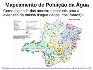 Mapeamento de Poluição da Água
Como expandir das amostras pontuais para a
extensão da massa d’água (lagos, rios, mares)?
https://agenciapeixevivo.org.br/noticias/noticias-internas/reuniao-extraordinaria-do-cerh-aprova-adesao-do-cbh-sf1-a-agb/
 