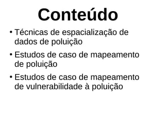 Conteúdo
●
Técnicas de espacialização de
dados de poluição
●
Estudos de caso de mapeamento
de poluição
●
Estudos de caso de mapeamento
de vulnerabilidade à poluição
 