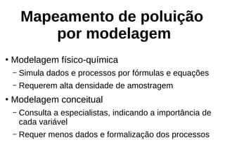 Mapeamento de poluição
por modelagem
●
Modelagem físico-química
– Simula dados e processos por fórmulas e equações
– Requerem alta densidade de amostragem
●
Modelagem conceitual
– Consulta a especialistas, indicando a importância de
cada variável
– Requer menos dados e formalização dos processos
 