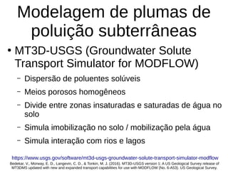 Modelagem de plumas de
poluição subterrâneas
●
MT3D-USGS (Groundwater Solute
Transport Simulator for MODFLOW)
– Dispersão de poluentes solúveis
– Meios porosos homogêneos
– Divide entre zonas insaturadas e saturadas de água no
solo
– Simula imobilização no solo / mobilização pela água
– Simula interação com rios e lagos
Bedekar, V., Morway, E. D., Langevin, C. D., & Tonkin, M. J. (2016). MT3D-USGS version 1: A US Geological Survey release of
MT3DMS updated with new and expanded transport capabilities for use with MODFLOW (No. 6-A53). US Geological Survey.
https://www.usgs.gov/software/mt3d-usgs-groundwater-solute-transport-simulator-modflow
 