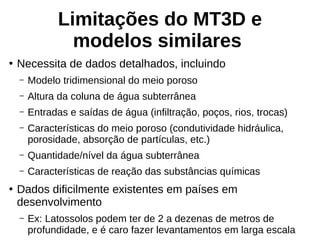 Limitações do MT3D e
modelos similares
●
Necessita de dados detalhados, incluindo
– Modelo tridimensional do meio poroso
– Altura da coluna de água subterrânea
– Entradas e saídas de água (infiltração, poços, rios, trocas)
– Características do meio poroso (condutividade hidráulica,
porosidade, absorção de partículas, etc.)
– Quantidade/nível da água subterrânea
– Características de reação das substâncias químicas
●
Dados dificilmente existentes em países em
desenvolvimento
– Ex: Latossolos podem ter de 2 a dezenas de metros de
profundidade, e é caro fazer levantamentos em larga escala
 