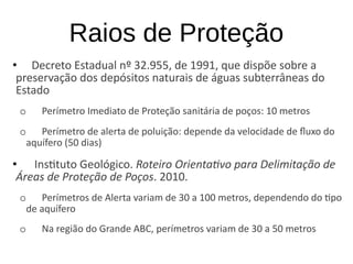 Raios de Proteção
• Decreto Estadual nº 32.955, de 1991, que dispõe sobre a
preservação dos depósitos naturais de águas subterrâneas do
Estado
o Perímetro Imediato de Proteção sanitária de poços: 10 metros
o Perímetro de alerta de poluição: depende da velocidade de fluxo do
aquífero (50 dias)
• Instituto Geológico. Roteiro Orientativo para Delimitação de
Áreas de Proteção de Poços. 2010.
o Perímetros de Alerta variam de 30 a 100 metros, dependendo do tipo
de aquífero
o Na região do Grande ABC, perímetros variam de 30 a 50 metros
 