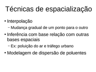 Técnicas de espacialização
●
Interpolação
– Mudança gradual de um ponto para o outro
●
Inferência com base relação com outras
bases espaciais
– Ex: poluição do ar e tráfego urbano
●
Modelagem de dispersão de poluentes
 