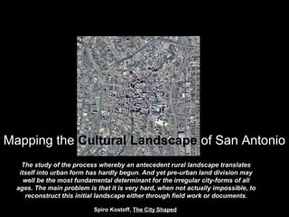 Mapping the Cultural Landscape of San Antonio
The study of the process whereby an antecedent rural landscape translates
itself into urban form has hardly begun. And yet pre-urban land division may
well be the most fundamental determinant for the irregular city-forms of all
ages. The main problem is that it is very hard, when not actually impossible, to
reconstruct this initial landscape either through field work or documents.
Spiro Kostoff, The City Shaped
 