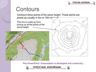 Contours
Contours show points of the same height. These points are
joined up usually in 5m or 10m intervals.
This line is made up from
joining up all the points of the
same height




      This PowerPoint Presentation is developed and created by :
 
