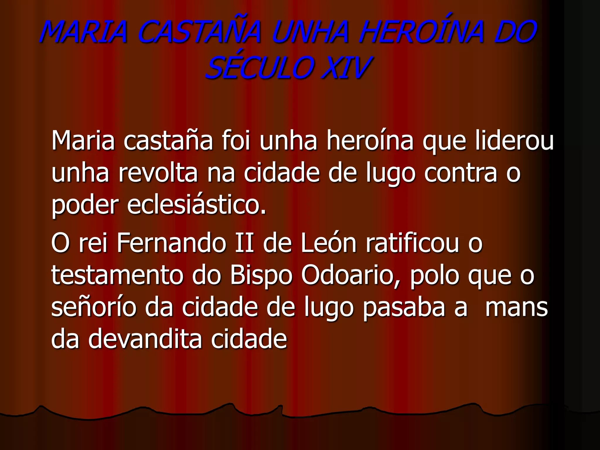 MARIA CASTAÑA UNHA HEROÍNA DO
SÉCULO XIV
Maria castaña foi unha heroína que liderou
unha revolta na cidade de lugo contra o
poder eclesiástico.
O rei Fernando II de León ratificou o
testamento do Bispo Odoario, polo que o
señorío da cidade de lugo pasaba a mans
da devandita cidade
 