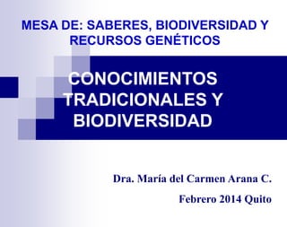 MESA DE: SABERES, BIODIVERSIDAD Y
RECURSOS GENÉTICOS

CONOCIMIENTOS
TRADICIONALES Y
BIODIVERSIDAD

Dra. María del Carmen Arana C.

Febrero 2014 Quito

 