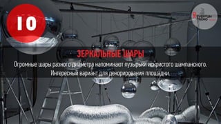 10
ЗЕРКАЛЬНЫЕ ШАРЫ
Огромные шары разного диаметра напоминают пузырьки искристого шампанского.
Интересный вариант для декорирования площадки.
 