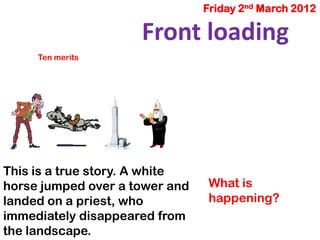 Friday 2nd March 2012
This is a true story. A white
horse jumped over a tower and
landed on a priest, who
immediately disappeared from
the landscape.
Ten merits
Front loading
What is
happening?
 