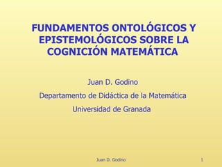 Juan D. Godino FUNDAMENTOS ONTOLÓGICOS Y EPISTEMOLÓGICOS SOBRE LA COGNICIÓN MATEMÁTICA   Juan D. Godino Departamento de Didáctica de la Matemática Universidad de Granada   