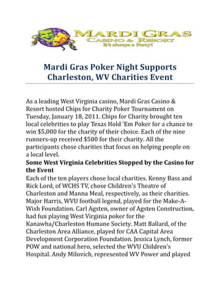Mardi Gras Poker Night Supports
       Charleston, WV Charities Event

As a leading West Virginia casino, Mardi Gras Casino &
Resort hosted Chips for Charity Poker Tournament on
Tuesday, January 18, 2011. Chips for Charity brought ten
local celebrities to play Texas Hold 'Em Poker for a chance to
win $5,000 for the charity of their choice. Each of the nine
runners-up received $500 for their charity. All the
participants chose charities that focus on helping people on
a local level.
Some West Virginia Celebrities Stopped by the Casino for
the Event
Each of the ten players chose local charities. Kenny Bass and
Rick Lord, of WCHS TV, chose Children's Theatre of
Charleston and Manna Meal, respectively, as their charities.
Major Harris, WVU football legend, played for the Make-A-
Wish Foundation. Carl Agsten, owner of Agsten Construction,
had fun playing West Virginia poker for the
Kanawha/Charleston Humane Society. Matt Ballard, of the
Charleston Area Alliance, played for CAA Capital Area
Development Corporation Foundation. Jessica Lynch, former
POW and national hero, selected the WVU Children's
Hospital. Andy Milovich, represented WV Power and played
 