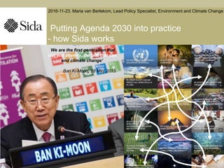 Putting Agenda 2030 into practice
- how Sida works
‘We are the first generation that
can end poverty, the last that can
end climate change’
Ban Ki-Moon, 28 May 2015
2016-11-23. Maria van Berlekom, Lead Policy Specialist, Environment and Climate Change
 