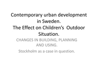 Contemporary urban development
in Sweden.
The Effect on Children’s Outdoor
Situation.
CHANGES IN BUILDING, PLANNING
AND USING.
Stockholm as a case in question.
 