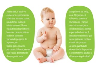 Nessa fase, o bebê vai
começar a experimentar
sabores e texturas novos,
ainda tendo também
o leite materno. Nosso
cuidado foi criar sabores
bastante característicos,
cada um com uma
variedade pequena de
legumes, de
forma que a criança
perceba a diferença entre
eles e já vá descobrindo
do que gosta mais.
São porções de 100g,
com 2 legumes e 1
tubérculo (menos a
Canjinha de Frango)
sem sal ou temperos
condimentados, apenas
especiarias frescas. É
importante ressaltar que
nesse primeiro contato
o bebê não precisa
de uma quantidade
determinada de papinha,
o leite materno ainda é a
alimentação principal.
 