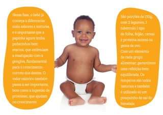 Nessa fase, o bebê já
começa a diferenciar
mais sabores e texturas,
e é importante que a
papinha agora tenha
pedacinhos bem
macios, que estimulam
a mastigação com a
gengiva, fundamental
para o crescimento
correto dos dentes. O
valor calórico também
passa a ser importante,
bem como a ingestão de
proteínas, que ajudam
no crescimento.
São porções de 150g,
com 2 legumes, 1
tubérculo 1 tipo
de folha, feijão, cereal
e proteína animal ou
gema de ovo.
Com um elemento
de cada grupo
alimentar, garantimos
uma refeição bem
equilibrada. Os
temperos são todos
naturais e também
é utilizado só um
pouquinho de sal do
himalaia.
 