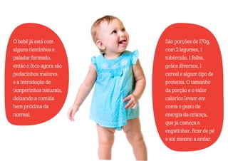 O bebê já está com
alguns dentinhos e
paladar formado,
então o foco agora são
pedacinhos maiores
e a introdução de
temperinhos naturais,
deixando a comida
bem próxima da
normal.
São porções de 170g,
com 2 legumes, 1
tubérculo, 1 folha,
grãos diversos, 1
cereal e algum tipo de
proteína. O tamanho
da porção e o valor
calórico levam em
conta o gasto de
energia da criança,
que já começa a
engatinhar, ficar de pé
e até mesmo a andar.
 