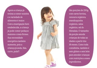 Agora a criança já
treina a comer sozinha
e a variedade de
alimentos é maior.
Com a mastigação bem
estabelecida, a criança
já pode comer pedaços
maiores e mais firmes.
Sua necessidade
energética também
aumenta, pois a
criança já anda, fala,
corre, pula!!!
São porções de 250g,
com carne bovina,
cenoura orgânica,
mandioquinha
orgânica, salsa
orgânica, sal do
Himalaia. O tamanho
da porção atende
crianças de todas as
idades a partir dos
18 meses. Como toda
comidinha, também é
sem glúten e sem leite
para atender crianças
com restrições a esses
ingredientes.
 