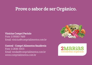 Prove o sabor de ser Orgânico.
Vinícius Compri Paciulo
Fone: 11 99560-7469
Email: vinicius@comprialimentos.com.br
Central - Compri Alimentos Saudáveis
Fone: 11 2656-3003
Email: vendas@comprialimentos.com.br
www.comprialimentos.com.br
 