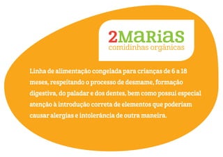 Linha de alimentação congelada para crianças de 6 a 18
meses, respeitando o processo de desmame, formação
digestiva, do paladar e dos dentes, bem como possui especial
atenção à introdução correta de elementos que poderiam
causar alergias e intolerância de outra maneira.
 