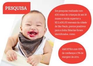 AMOSTRA com 95%
de confiança e 5% de
margem de erro.
Em pesquisa realizada com
400 mães de crianças de até 18
meses e renda superior a
R$ 2.400,00 mensais da cidade
de São Paulo, pontos positivos
para a linha 2Marias foram
identificados, como:
PESQUISA
 
