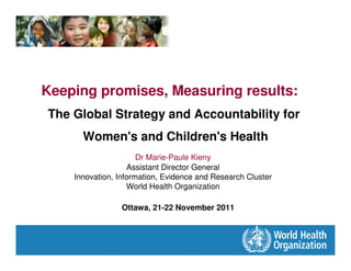 Keeping promises, Measuring results:
The Global Strategy and Accountability for
      Women's and Children's Health
                      Dr Marie-Paule Kieny
                   Assistant Director General
    Innovation, Information, Evidence and Research Cluster
                   World Health Organization

                 Ottawa, 21-22 November 2011
 