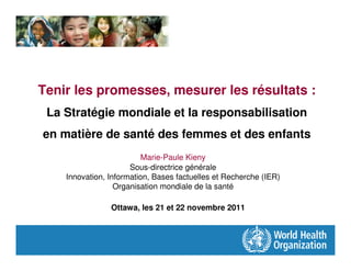 Tenir les promesses, mesurer les résultats :
 La Stratégie mondiale et la responsabilisation
en matière de santé des femmes et des enfants
                          Marie-Paule Kieny
                      Sous-directrice générale
    Innovation, Information, Bases factuelles et Recherche (IER)
                  Organisation mondiale de la santé

                Ottawa, les 21 et 22 novembre 2011
 