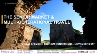 THE SENIOR MARKET &
MULTI-GENERATIONAL TRAVEL
CHRIS GREENWOOD, SENIOR TOURISM INSIGHT MANAGER
MARINA DI DUCA, COMMUNICATIONS MANAGER – INCLUSIVE TOURISM
SPYNIE PALACE, NEAR ELGIN, MORAY
MORAY SPEYSIDE TOURISM CONFERENCE– NOVEMBER 2017
 