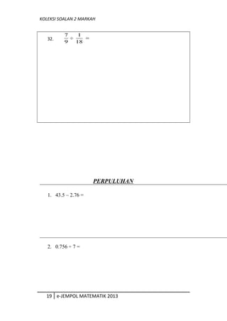 KOLEKSI SOALAN 2 MARKAH
32.
9
7
÷ 18
1
=
PERPULUHAN
1. 43.5 – 2.76 =
2. 0.756 ÷ 7 =
19 e-JEMPOL MATEMATIK 2013
 