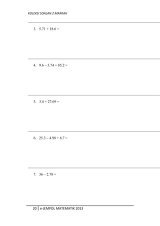 KOLEKSI SOALAN 2 MARKAH
3. 5.71 + 18.6 =
4. 9.6 – 3.74 + 85.2 =
5. 3.4 + 27.69 =
6. 25.3 – 4.98 + 6.7 =
7. 36 – 2.78 =
20 e-JEMPOL MATEMATIK 2013
 