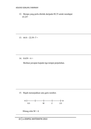 KOLEKSI SOALAN 2 MARKAH
12. Berapa yang perlu ditolak daripada 88.35 untuk mendapat
43.25?
13. 64.8 – 22.59 -7 =
14. 0.639 ÷ 6 =
Berikan jawapan kepada tiga tempat perpuluhan.
15. Rajah menunjukkan satu garis nombor.
Hitung nilai M × 4.
22 e-JEMPOL MATEMATIK 2013
 