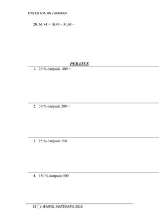 KOLEKSI SOALAN 2 MARKAH
20. 63.84 + 10.49 – 31.68 =
PERATUS
1. 20 % daripada 400 =
2. 30 % daripada 200 =
3. 15 % daripada 150
4. 150 % daripada 500
24 e-JEMPOL MATEMATIK 2013
 