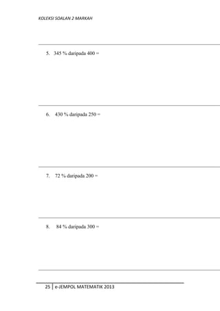 KOLEKSI SOALAN 2 MARKAH
5. 345 % daripada 400 =
6. 430 % daripada 250 =
7. 72 % daripada 200 =
8. 84 % daripada 300 =
25 e-JEMPOL MATEMATIK 2013
 