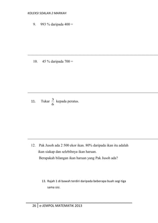 KOLEKSI SOALAN 2 MARKAH
9. 993 % daripada 400 =
10. 45 % daripada 700 =
11. Tukar
6
3
kepada peratus.
12. Pak Jusoh ada 2 500 ekor ikan. 80% daripada ikan itu adalah
ikan siakap dan selebihnya ikan haruan.
Berapakah bilangan ikan haruan yang Pak Jusoh ada?
13. Rajah 1 di bawah terdiri daripada beberapa buah segi tiga
sama sisi.
26 e-JEMPOL MATEMATIK 2013
 
