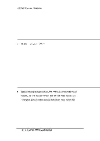 KOLEKSI SOALAN 2 MARKAH
7 75 277 — 21 265 + 195 =
8 Sebuah kilang mengeluarkan 20 670 buku sabun pada bulan
Januari, 22 475 bulan Februari dan 28 665 pada bulan Mac.
Hitungkan jumlah sabun yang dikeluarkan pada bulan itu?
3 e-JEMPOL MATEMATIK 2013
 