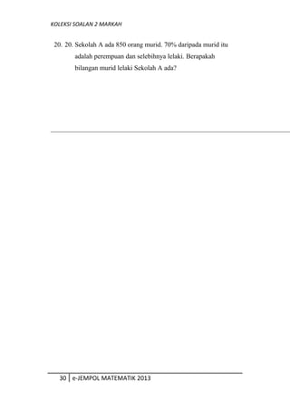KOLEKSI SOALAN 2 MARKAH
20. 20. Sekolah A ada 850 orang murid. 70% daripada murid itu
adalah perempuan dan selebihnya lelaki. Berapakah
bilangan murid lelaki Sekolah A ada?
30 e-JEMPOL MATEMATIK 2013
 