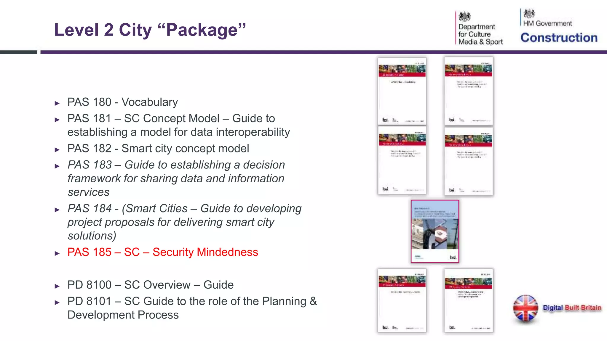Level 2 City “Package”
► PAS 180 - Vocabulary
► PAS 181 – SC Concept Model – Guide to
establishing a model for data interoperability
► PAS 182 - Smart city concept model
► PAS 183 – Guide to establishing a decision
framework for sharing data and information
services
► PAS 184 - (Smart Cities – Guide to developing
project proposals for delivering smart city
solutions)
► PAS 185 – SC – Security Mindedness
► PD 8100 – SC Overview – Guide
► PD 8101 – SC Guide to the role of the Planning &
Development Process
 