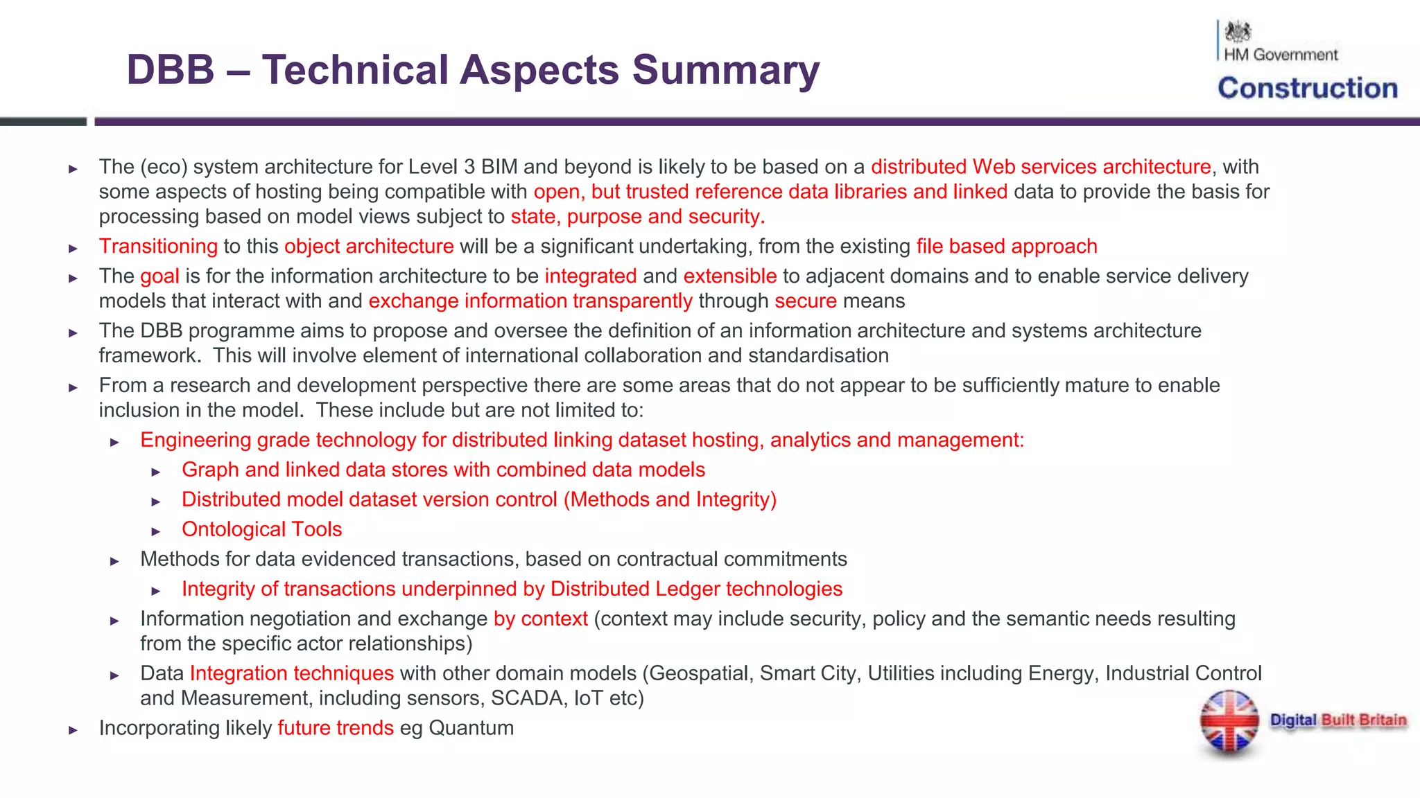 DBB – Technical Aspects Summary
► The (eco) system architecture for Level 3 BIM and beyond is likely to be based on a distributed Web services architecture, with
some aspects of hosting being compatible with open, but trusted reference data libraries and linked data to provide the basis for
processing based on model views subject to state, purpose and security.
► Transitioning to this object architecture will be a significant undertaking, from the existing file based approach
► The goal is for the information architecture to be integrated and extensible to adjacent domains and to enable service delivery
models that interact with and exchange information transparently through secure means
► The DBB programme aims to propose and oversee the definition of an information architecture and systems architecture
framework. This will involve element of international collaboration and standardisation
► From a research and development perspective there are some areas that do not appear to be sufficiently mature to enable
inclusion in the model. These include but are not limited to:
► Engineering grade technology for distributed linking dataset hosting, analytics and management:
► Graph and linked data stores with combined data models
► Distributed model dataset version control (Methods and Integrity)
► Ontological Tools
► Methods for data evidenced transactions, based on contractual commitments
► Integrity of transactions underpinned by Distributed Ledger technologies
► Information negotiation and exchange by context (context may include security, policy and the semantic needs resulting
from the specific actor relationships)
► Data Integration techniques with other domain models (Geospatial, Smart City, Utilities including Energy, Industrial Control
and Measurement, including sensors, SCADA, IoT etc)
► Incorporating likely future trends eg Quantum
 