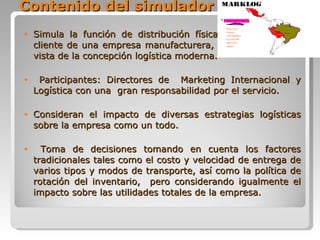 Contenido del simulador Simula la función de distribución física de una empresa cliente de una empresa manufacturera, desde el punto de vista de la concepción logística moderna. Participantes: Directores de  Marketing Internacional y Logística con una  gran responsabilidad por el servicio. Consideran el impacto de diversas estrategias logísticas sobre la empresa como un todo. Toma de decisiones tomando en cuenta los factores tradicionales tales como el costo y velocidad de entrega de varios tipos y modos de transporte, así como la política de rotación del inventario,  pero considerando igualmente el impacto sobre las utilidades totales de la empresa.  