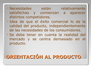 ORIENTACIÓN AL PRODUCTO Necesidades están relativamente satisfechas y comienzan a aparecer distintos competidores. Idea de que el éxito comercial lo da la calidad del producto, independientemente de las necesidades de los consumidores. Se debe tener en cuenta la realidad del mercado y se centra demasiado en el producto. 