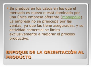 ENFOQUE DE LA ORIENTACIÓN AL PRODUCTO Se produce en los casos en los que el mercado es nuevo o está dominado por una única empresa oferente ( monopolio ). La empresa no se preocupa por las ventas, ya que las tiene aseguradas, y su actividad comercial se limita exclusivamente a mejorar el proceso productivo.  