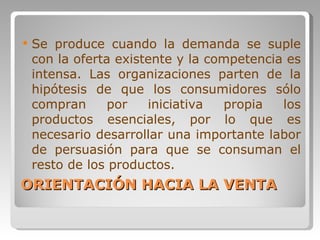 ORIENTACIÓN HACIA LA VENTA Se produce cuando la demanda se suple con la oferta existente y la competencia es intensa. Las organizaciones parten de la hipótesis de que los consumidores sólo compran por iniciativa propia los productos esenciales, por lo que es necesario desarrollar una importante labor de persuasión para que se consuman el resto de los productos. 
