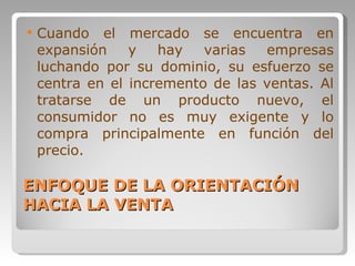 ENFOQUE DE LA ORIENTACIÓN HACIA LA VENTA Cuando el mercado se encuentra en expansión y hay varias empresas luchando por su dominio, su esfuerzo se centra en el incremento de las ventas. Al tratarse de un producto nuevo, el consumidor no es muy exigente y lo compra principalmente en función del precio.  