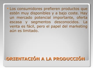 ORIENTACIÓN A LA PRODUCCIÓN Los consumidores prefieren productos que estén muy disponibles y a bajo coste. Hay un mercado potencial importante, oferta escasa y segmentos desconocidos. La venta es fácil, pero el papel del marketing aún es limitado.  