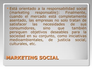 MARKETING SOCIAL Está orientado a la responsabilidad social (marketing responsable): Finalmente, cuando el mercado está completamente asentado, las empresas no solo tratan de satisfacer las necesidades de sus consumidores, sino que también persiguen objetivos deseables para la sociedad en su conjunto, como iniciativas medioambientales, de justicia social, culturales, etc.  