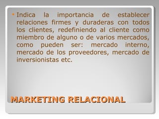 MARKETING RELACIONAL Indica la importancia de establecer relaciones firmes y duraderas con todos los clientes, redefiniendo al cliente como miembro de alguno o de varios mercados, como pueden ser: mercado interno, mercado de los proveedores, mercado de inversionistas etc.  