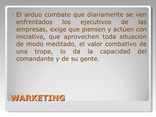 WARKETING El arduo combate que diariamente se ven enfrentados los ejecutivos de las empresas, exige que piensen y actúen con iniciativa, que aprovechen toda situación de modo meditado, el valor combativo de una tropa, lo da la capacidad del comandante y de su gente.  